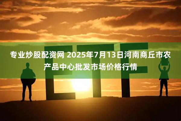 专业炒股配资网 2025年7月13日河南商丘市农产品中心批发市场价格行情