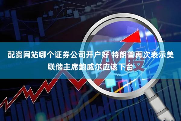配资网站哪个证券公司开户好 特朗普再次表示美联储主席鲍威尔应该下台