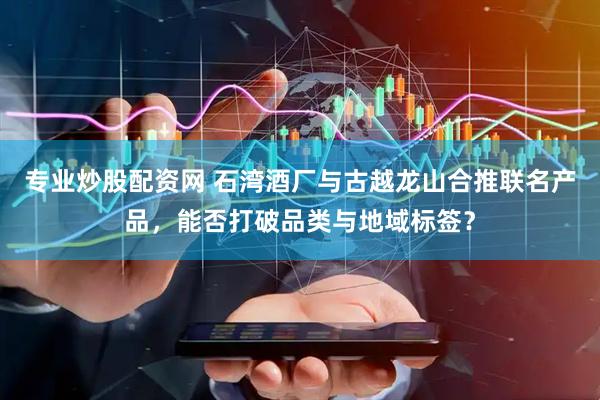 专业炒股配资网 石湾酒厂与古越龙山合推联名产品，能否打破品类与地域标签？
