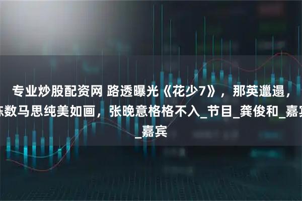 专业炒股配资网 路透曝光《花少7》，那英邋遢，陈数马思纯美如画，张晚意格格不入_节目_龚俊和_嘉宾