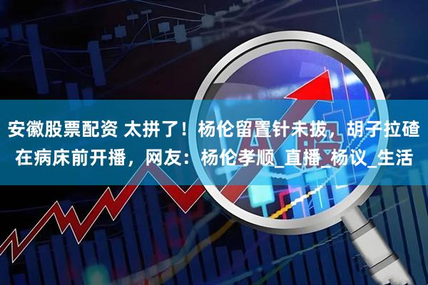 安徽股票配资 太拼了！杨伦留置针未拔，胡子拉碴在病床前开播，网友：杨伦孝顺_直播_杨议_生活