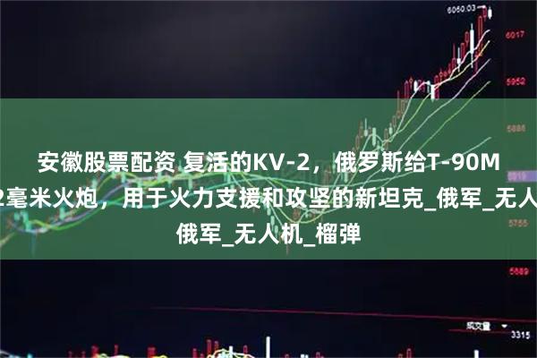 安徽股票配资 复活的KV-2，俄罗斯给T-90M装上152毫米火炮，用于火力支援和攻坚的新坦克_俄军_无人机_榴弹
