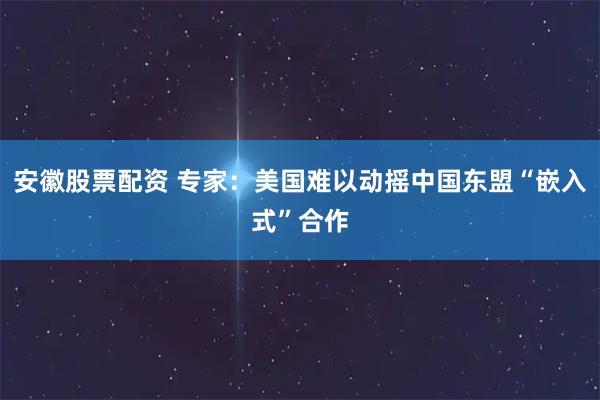 安徽股票配资 专家：美国难以动摇中国东盟“嵌入式”合作