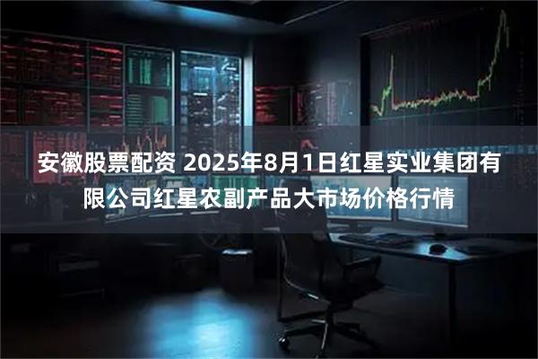 安徽股票配资 2025年8月1日红星实业集团有限公司红星农副产品大市场价格行情