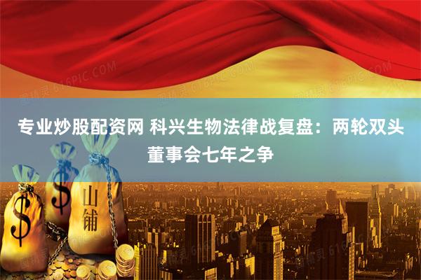 专业炒股配资网 科兴生物法律战复盘：两轮双头董事会七年之争