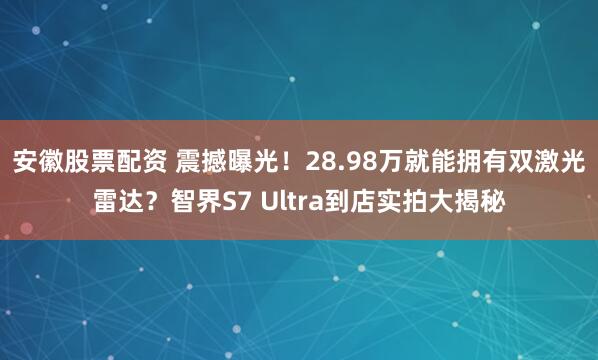 安徽股票配资 震撼曝光！28.98万就能拥有双激光雷达？智界S7 Ultra到店实拍大揭秘