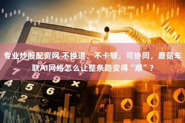 专业炒股配资网 不换道、不卡顿，可协同，蘑菇车联AI网络怎么让整条路变得“顺”？