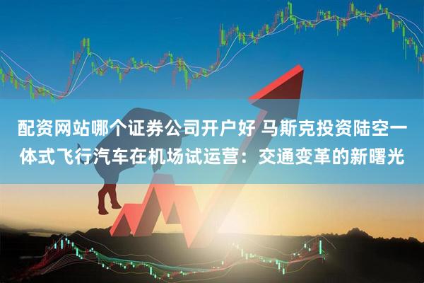 配资网站哪个证券公司开户好 马斯克投资陆空一体式飞行汽车在机场试运营：交通变革的新曙光