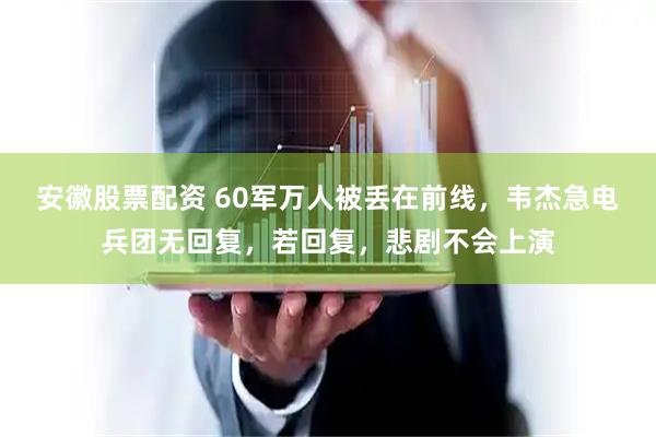 安徽股票配资 60军万人被丢在前线，韦杰急电兵团无回复，若回复，悲剧不会上演