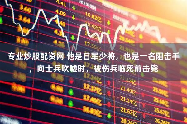 专业炒股配资网 他是日军少将，也是一名阻击手，向士兵吹嘘时，被伤兵临死前击毙