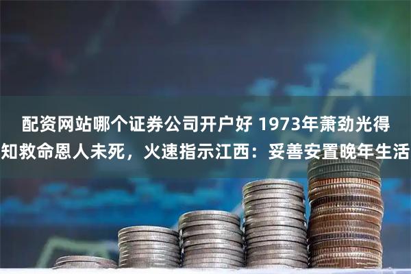 配资网站哪个证券公司开户好 1973年萧劲光得知救命恩人未死，火速指示江西：妥善安置晚年生活