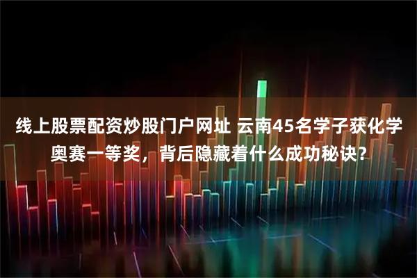 线上股票配资炒股门户网址 云南45名学子获化学奥赛一等奖，背后隐藏着什么成功秘诀？