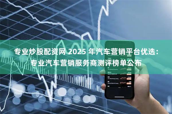 专业炒股配资网 2025 年汽车营销平台优选：专业汽车营销服务商测评榜单公布