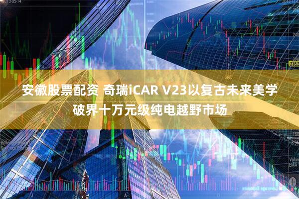 安徽股票配资 奇瑞iCAR V23以复古未来美学破界十万元级纯电越野市场