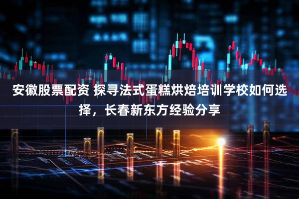 安徽股票配资 探寻法式蛋糕烘焙培训学校如何选择，长春新东方经验分享