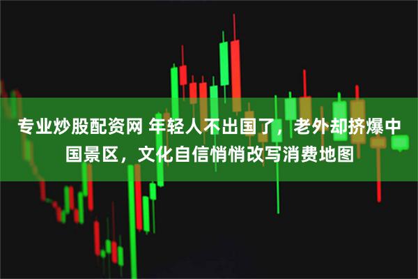 专业炒股配资网 年轻人不出国了，老外却挤爆中国景区，文化自信悄悄改写消费地图