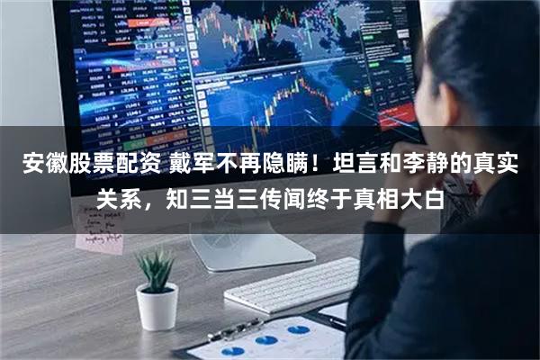 安徽股票配资 戴军不再隐瞒！坦言和李静的真实关系，知三当三传闻终于真相大白