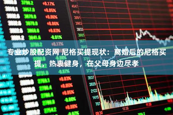 专业炒股配资网 尼格买提现状：离婚后的尼格买提，热衷健身，在父母身边尽孝