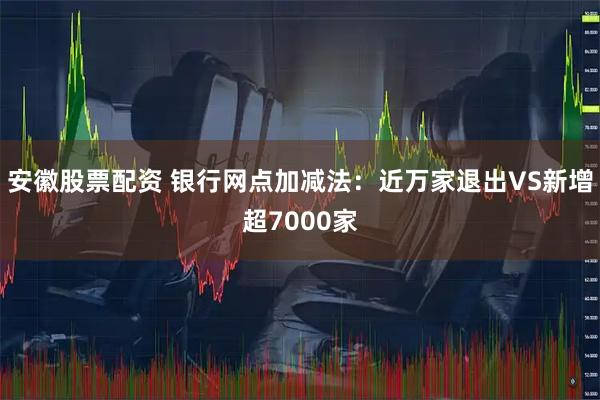 安徽股票配资 银行网点加减法：近万家退出VS新增超7000家