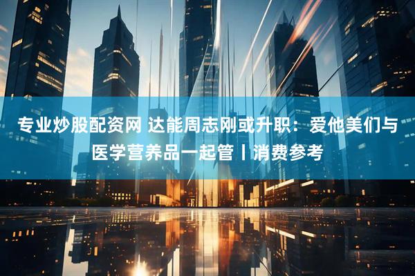 专业炒股配资网 达能周志刚或升职：爱他美们与医学营养品一起管丨消费参考