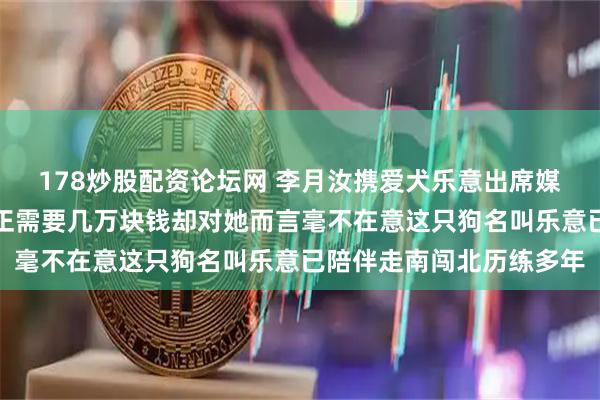 178炒股配资论坛网 李月汝携爱犬乐意出席媒体日，西高地梗血统纯正需要几万块钱却对她而言毫不在意这只狗名叫乐意已陪伴走南闯北历练多年