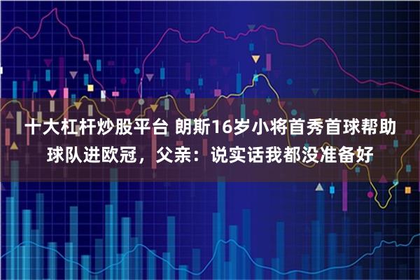 十大杠杆炒股平台 朗斯16岁小将首秀首球帮助球队进欧冠，父亲：说实话我都没准备好