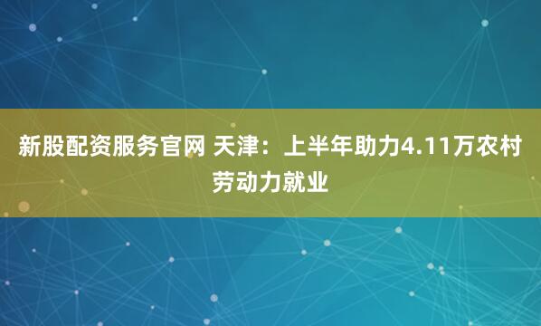 新股配资服务官网 天津：上半年助力4.11万农村劳动力就业