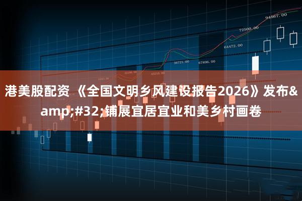 港美股配资 《全国文明乡风建设报告2026》发布 铺展宜居宜业和美乡村画卷